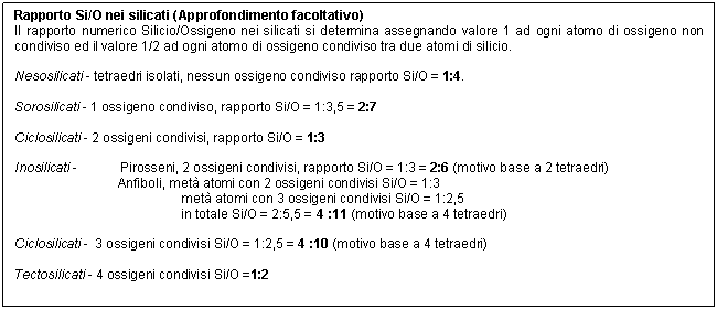 Text Box: Rapporto Si/O nei silicati (Approfondimento facoltativo)
Il rapporto numerico Silicio/Ossigeno nei silicati si determina assegnando valore 1 ad ogni atomo di ossigeno non condiviso ed il valore 1/2 ad ogni atomo di ossigeno condiviso tra due atomi di silicio.

Nesosilicati - tetraedri isolati, nessun ossigeno condiviso rapporto Si/O = 1:4.

Sorosilicati - 1 ossigeno condiviso, rapporto Si/O = 1:3,5 = 2:7

Ciclosilicati - 2 ossigeni condivisi, rapporto Si/O = 1:3

Inosilicati - Pirosseni, 2 ossigeni condivisi, rapporto Si/O = 1:3 = 2:6 (motivo base a 2 tetraedri)
Anfiboli, met atomi con 2 ossigeni condivisi Si/O = 1:3
 met atomi con 3 ossigeni condivisi Si/O = 1:2,5 
 in totale Si/O = 2:5,5 = 4 :11 (motivo base a 4 tetraedri)

Ciclosilicati - 3 ossigeni condivisi Si/O = 1:2,5 = 4 :10 (motivo base a 4 tetraedri)

Tectosilicati - 4 ossigeni condivisi Si/O =1:2

